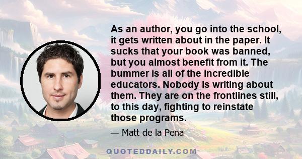 As an author, you go into the school, it gets written about in the paper. It sucks that your book was banned, but you almost benefit from it. The bummer is all of the incredible educators. Nobody is writing about them.