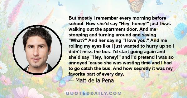 But mostly I remember every morning before school. How she'd say Hey, honey! just I was walking out the apartment door. And me stopping and turning around and saying What? And her saying I love you. And me rolling my