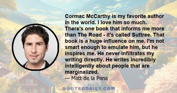 Cormac McCarthy is my favorite author in the world. I love him so much. There's one book that informs me more than The Road - it's called Suttree. That book is a huge influence on me. I'm not smart enough to emulate