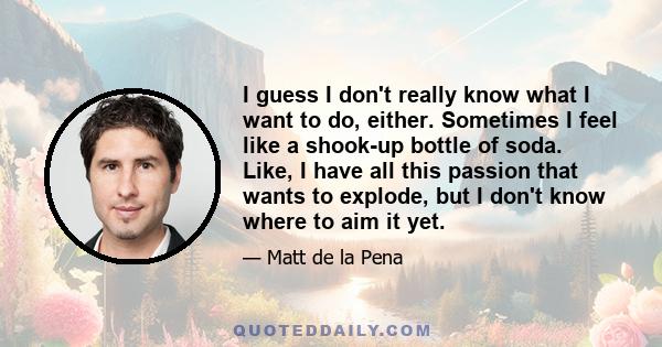 I guess I don't really know what I want to do, either. Sometimes I feel like a shook-up bottle of soda. Like, I have all this passion that wants to explode, but I don't know where to aim it yet.