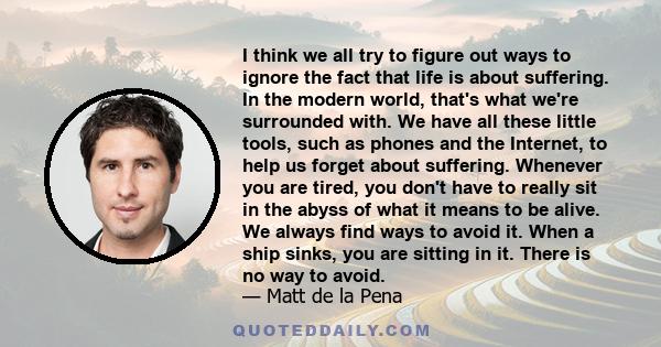 I think we all try to figure out ways to ignore the fact that life is about suffering. In the modern world, that's what we're surrounded with. We have all these little tools, such as phones and the Internet, to help us