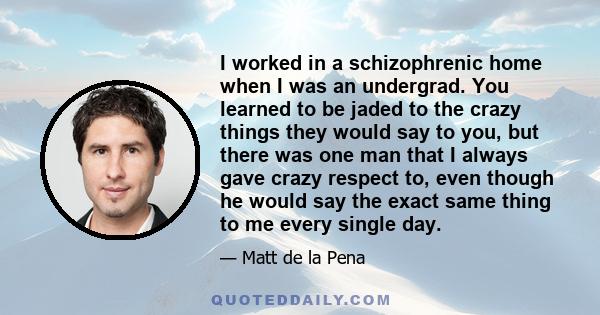 I worked in a schizophrenic home when I was an undergrad. You learned to be jaded to the crazy things they would say to you, but there was one man that I always gave crazy respect to, even though he would say the exact