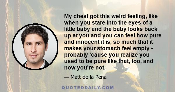 My chest got this weird feeling, like when you stare into the eyes of a little baby and the baby looks back up at you and you can feel how pure and innocent it is, so much that it makes your stomach feel empty -