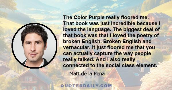 The Color Purple really floored me. That book was just incredible because I loved the language. The biggest deal of that book was that I loved the poetry of broken English. Broken English and vernacular. It just floored 