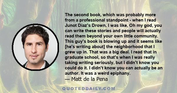 The second book, which was probably more from a professional standpoint - when I read Junot Díaz's Drown, I was like, Oh my god, you can write these stories and people will actually read them beyond your own little