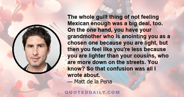 The whole guilt thing of not feeling Mexican enough was a big deal, too. On the one hand, you have your grandmother who is anointing you as a chosen one because you are light, but then you feel like you're less because