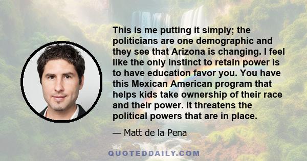 This is me putting it simply; the politicians are one demographic and they see that Arizona is changing. I feel like the only instinct to retain power is to have education favor you. You have this Mexican American