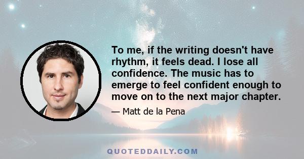 To me, if the writing doesn't have rhythm, it feels dead. I lose all confidence. The music has to emerge to feel confident enough to move on to the next major chapter.