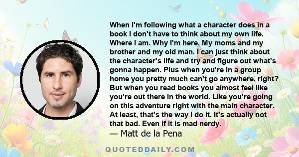 When I'm following what a character does in a book I don't have to think about my own life. Where I am. Why I'm here. My moms and my brother and my old man. I can just think about the character's life and try and figure 