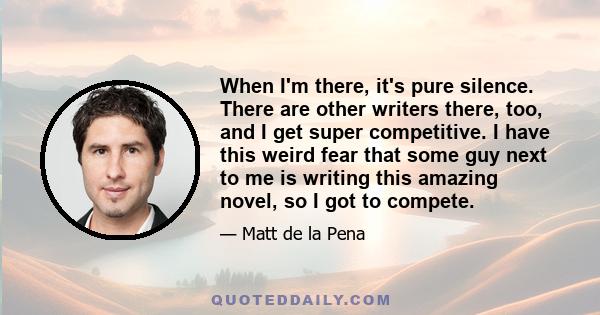 When I'm there, it's pure silence. There are other writers there, too, and I get super competitive. I have this weird fear that some guy next to me is writing this amazing novel, so I got to compete.