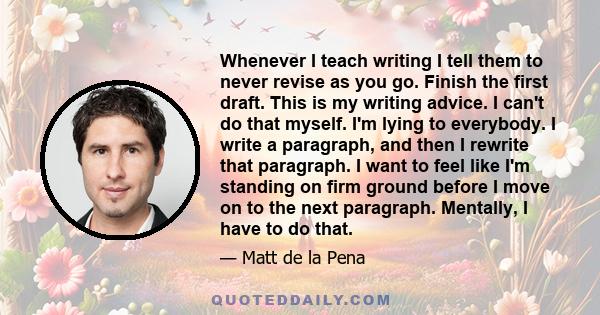 Whenever I teach writing I tell them to never revise as you go. Finish the first draft. This is my writing advice. I can't do that myself. I'm lying to everybody. I write a paragraph, and then I rewrite that paragraph.