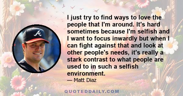 I just try to find ways to love the people that I'm around. It's hard sometimes because I'm selfish and I want to focus inwardly but when I can fight against that and look at other people's needs, it's really a stark