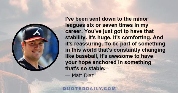 I've been sent down to the minor leagues six or seven times in my career. You've just got to have that stability. It's huge. It's comforting. And it's reassuring. To be part of something in this world that's constantly