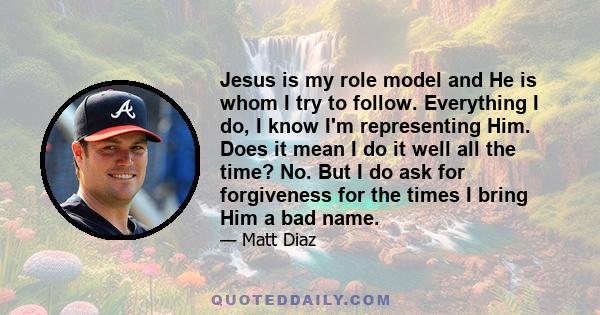 Jesus is my role model and He is whom I try to follow. Everything I do, I know I'm representing Him. Does it mean I do it well all the time? No. But I do ask for forgiveness for the times I bring Him a bad name.