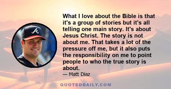 What I love about the Bible is that it's a group of stories but it's all telling one main story. It's about Jesus Christ. The story is not about me. That takes a lot of the pressure off me, but it also puts the