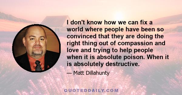 I don't know how we can fix a world where people have been so convinced that they are doing the right thing out of compassion and love and trying to help people when it is absolute poison. When it is absolutely