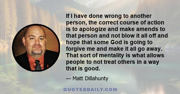 If I have done wrong to another person, the correct course of action is to apologize and make amends to that person and not blow it all off and hope that some God is going to forgive me and make it all go away. That