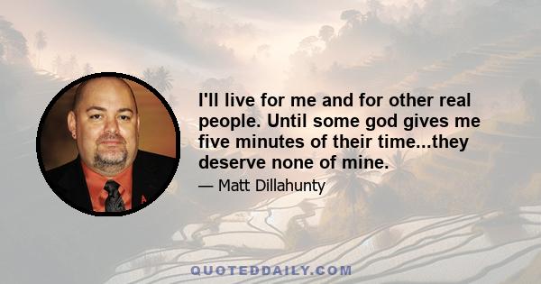 I'll live for me and for other real people. Until some god gives me five minutes of their time...they deserve none of mine.