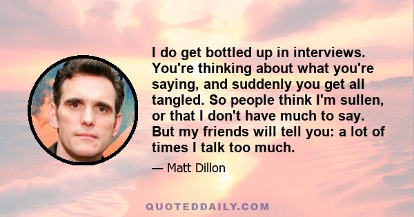 I do get bottled up in interviews. You're thinking about what you're saying, and suddenly you get all tangled. So people think I'm sullen, or that I don't have much to say. But my friends will tell you: a lot of times I 