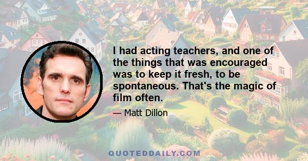 I had acting teachers, and one of the things that was encouraged was to keep it fresh, to be spontaneous. That's the magic of film often.