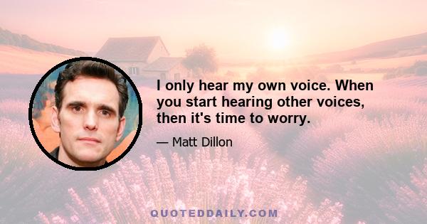 I only hear my own voice. When you start hearing other voices, then it's time to worry.