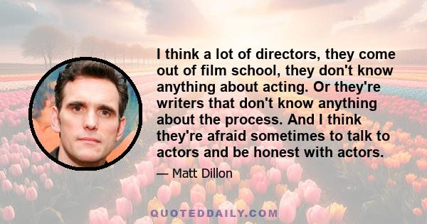 I think a lot of directors, they come out of film school, they don't know anything about acting. Or they're writers that don't know anything about the process. And I think they're afraid sometimes to talk to actors and