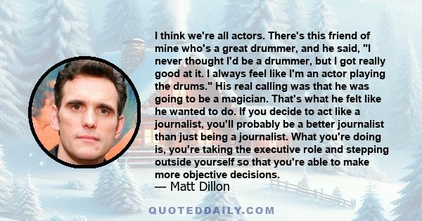 I think we're all actors. There's this friend of mine who's a great drummer, and he said, I never thought I'd be a drummer, but I got really good at it. I always feel like I'm an actor playing the drums. His real