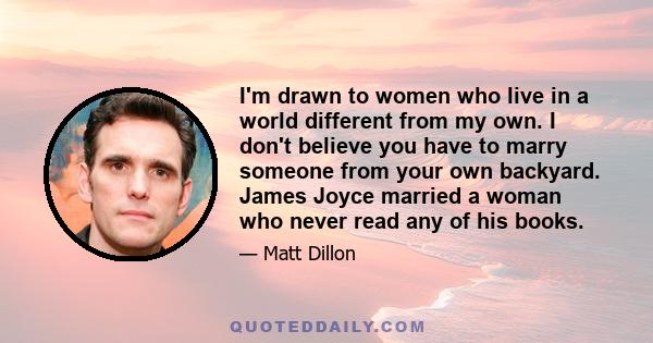 I'm drawn to women who live in a world different from my own. I don't believe you have to marry someone from your own backyard. James Joyce married a woman who never read any of his books.