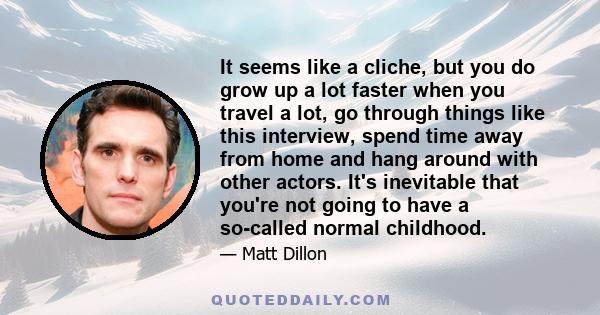 It seems like a cliche, but you do grow up a lot faster when you travel a lot, go through things like this interview, spend time away from home and hang around with other actors. It's inevitable that you're not going to 