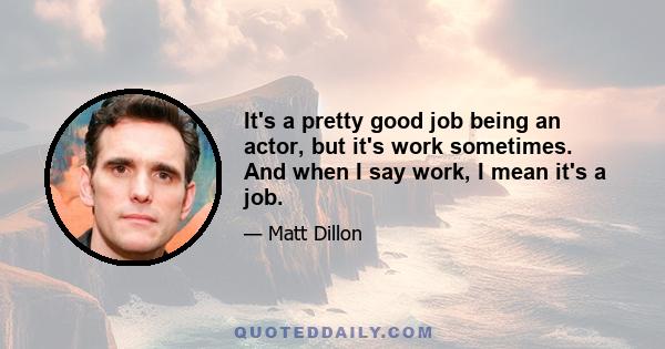 It's a pretty good job being an actor, but it's work sometimes. And when I say work, I mean it's a job. You're going to a job.