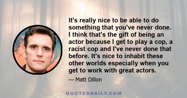 It's really nice to be able to do something that you've never done. I think that's the gift of being an actor because I get to play a cop, a racist cop and I've never done that before. It's nice to inhabit these other