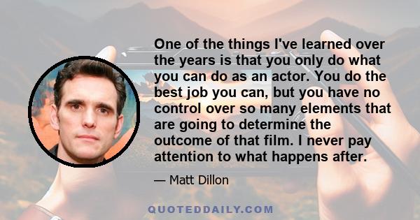 One of the things I've learned over the years is that you only do what you can do as an actor. You do the best job you can, but you have no control over so many elements that are going to determine the outcome of that