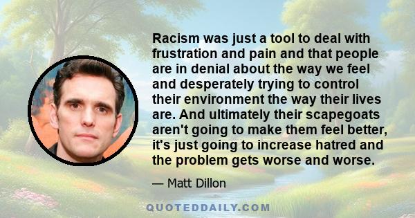 Racism was just a tool to deal with frustration and pain and that people are in denial about the way we feel and desperately trying to control their environment the way their lives are. And ultimately their scapegoats