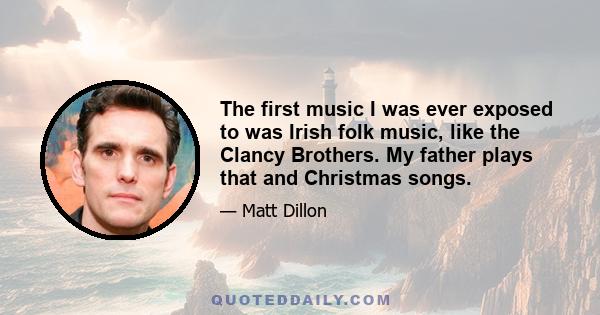 The first music I was ever exposed to was Irish folk music, like the Clancy Brothers. My father plays that and Christmas songs.