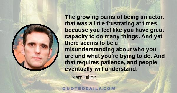 The growing pains of being an actor, that was a little frustrating at times because you feel like you have great capacity to do many things. And yet there seems to be a misunderstanding about who you are and what you're 