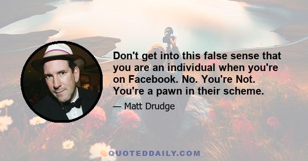 Don't get into this false sense that you are an individual when you're on Facebook. No. You're Not. You're a pawn in their scheme.