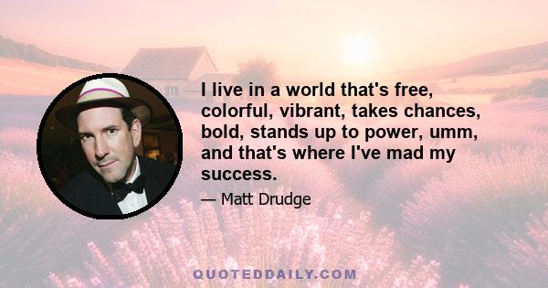 I live in a world that's free, colorful, vibrant, takes chances, bold, stands up to power, umm, and that's where I've mad my success.