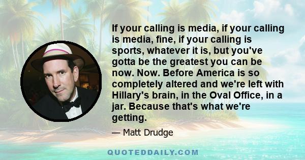 If your calling is media, if your calling is media, fine, if your calling is sports, whatever it is, but you've gotta be the greatest you can be now. Now. Before America is so completely altered and we're left with