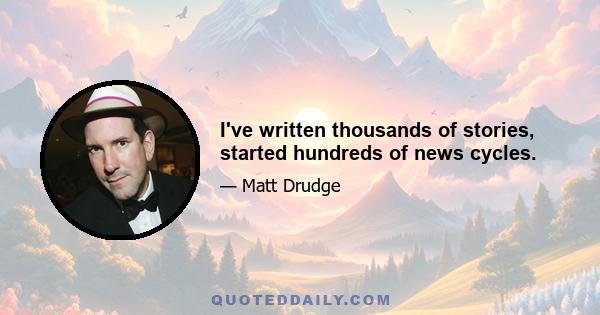 I've written thousands of stories, started hundreds of news cycles.