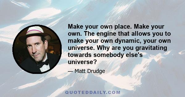 Make your own place. Make your own. The engine that allows you to make your own dynamic, your own universe. Why are you gravitating towards somebody else's universe?