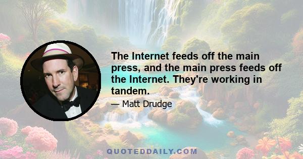 The Internet feeds off the main press, and the main press feeds off the Internet. They're working in tandem.