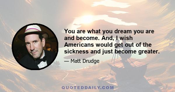 You are what you dream you are and become. And, I wish Americans would get out of the sickness and just become greater.