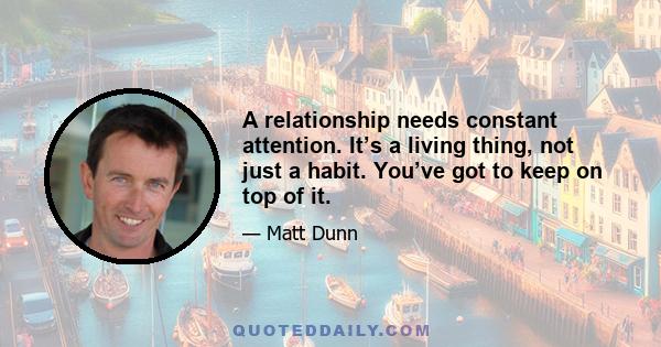 A relationship needs constant attention. It’s a living thing, not just a habit. You’ve got to keep on top of it.