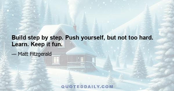 Build step by step. Push yourself, but not too hard. Learn. Keep it fun.