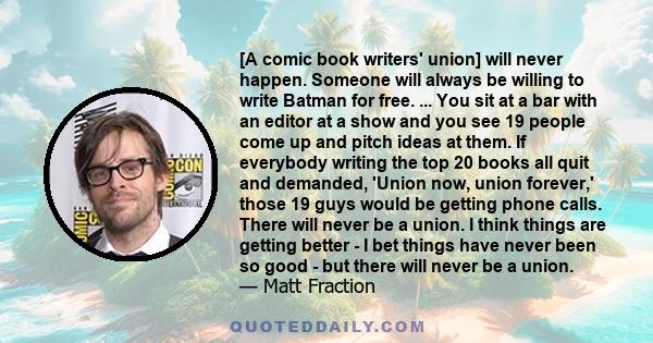 [A comic book writers' union] will never happen. Someone will always be willing to write Batman for free. ... You sit at a bar with an editor at a show and you see 19 people come up and pitch ideas at them. If everybody 