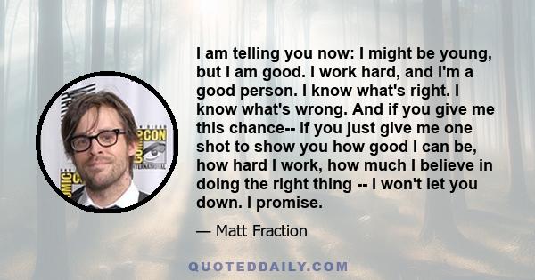 I am telling you now: I might be young, but I am good. I work hard, and I'm a good person. I know what's right. I know what's wrong. And if you give me this chance-- if you just give me one shot to show you how good I