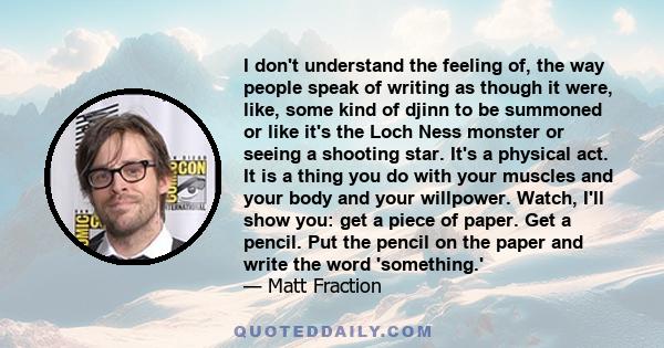 I don't understand the feeling of, the way people speak of writing as though it were, like, some kind of djinn to be summoned or like it's the Loch Ness monster or seeing a shooting star. It's a physical act. It is a