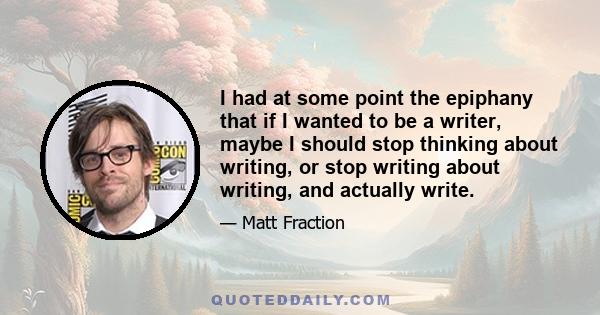 I had at some point the epiphany that if I wanted to be a writer, maybe I should stop thinking about writing, or stop writing about writing, and actually write.