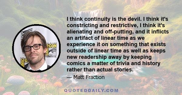 I think continuity is the devil. I think it's constricting and restrictive, I think it's alienating and off-putting, and it inflicts an artifact of linear time as we experience it on something that exists outside of