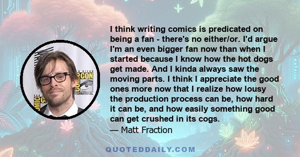 I think writing comics is predicated on being a fan - there's no either/or. I'd argue I'm an even bigger fan now than when I started because I know how the hot dogs get made. And I kinda always saw the moving parts. I